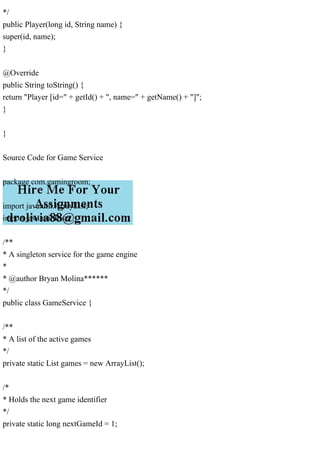 */
public Player(long id, String name) {
super(id, name);
}
@Override
public String toString() {
return "Player [id=" + getId() + ", name=" + getName() + "]";
}
}
Source Code for Game Service
package com.gamingroom;
import java.util.ArrayList;
import java.util.List;
/**
* A singleton service for the game engine
*
* @author Bryan Molina******
*/
public class GameService {
/**
* A list of the active games
*/
private static List games = new ArrayList();
/*
* Holds the next game identifier
*/
private static long nextGameId = 1;
 