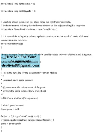 private static long nextTeamId = 1;
private static long nextPlayerId = 1;
// Creating a local instance of this class. Since our constructor is private,
// we know that we will only have this one instance of this object making it a singleton.
private static GameService instance = new GameService();
// it is normal for a singleton to have a private constructor so that we don't make additional
instances outside the class.
private GameService() {
}
//Public accessor for our instance will allow outside classes to access objects in this Singleton
Class
public static GameService getInstance() {
return instance;
}
//This is the new line for the assignment ** Bryan Molina
/**
* Construct a new game instance
*
* @param name the unique name of the game
* @return the game instance (new or existing)
*/
public Game addGame(String name) {
// a local game instance
Game game = null;
for(int i = 0; i < getGameCount(); ++i ) {
if (name.equalsIgnoreCase(games.get(i).getName())) {
game = games.get(i);
}
}
 