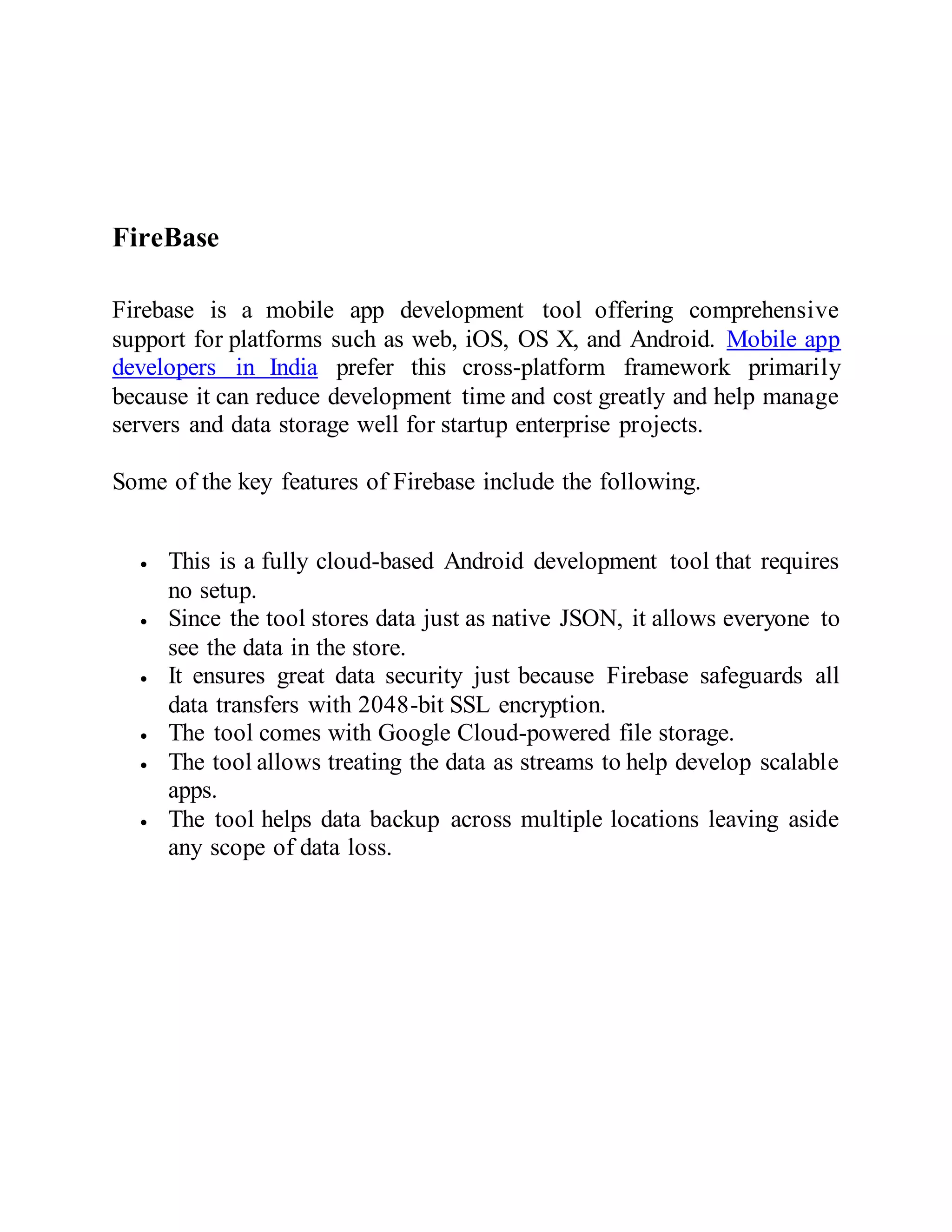 FireBase
Firebase is a mobile app development tool offering comprehensive
support for platforms such as web, iOS, OS X, and Android. Mobile app
developers in India prefer this cross-platform framework primarily
because it can reduce development time and cost greatly and help manage
servers and data storage well for startup enterprise projects.
Some of the key features of Firebase include the following.
 This is a fully cloud-based Android development tool that requires
no setup.
 Since the tool stores data just as native JSON, it allows everyone to
see the data in the store.
 It ensures great data security just because Firebase safeguards all
data transfers with 2048-bit SSL encryption.
 The tool comes with Google Cloud-powered file storage.
 The tool allows treating the data as streams to help develop scalable
apps.
 The tool helps data backup across multiple locations leaving aside
any scope of data loss.
 