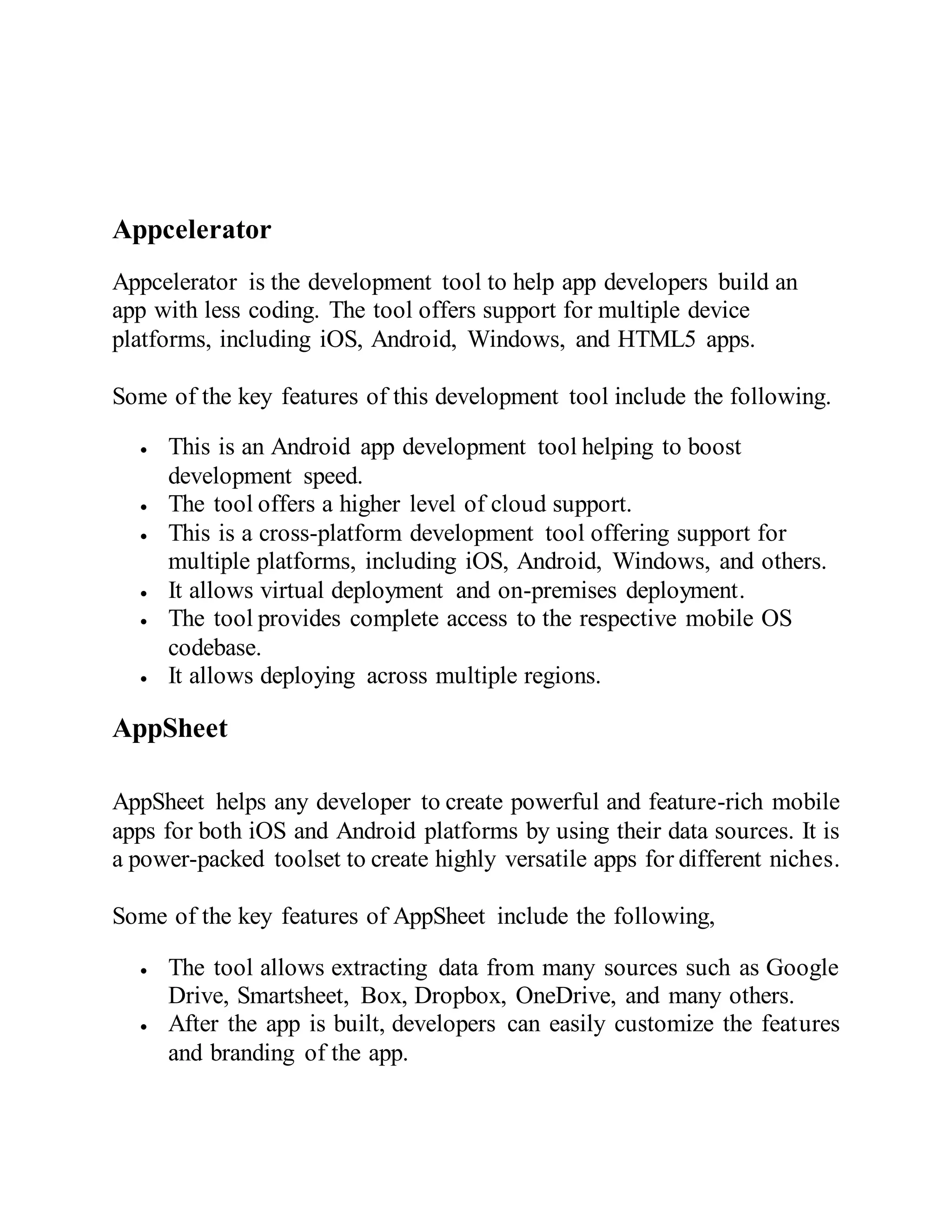 Appcelerator
Appcelerator is the development tool to help app developers build an
app with less coding. The tool offers support for multiple device
platforms, including iOS, Android, Windows, and HTML5 apps.
Some of the key features of this development tool include the following.
 This is an Android app development tool helping to boost
development speed.
 The tool offers a higher level of cloud support.
 This is a cross-platform development tool offering support for
multiple platforms, including iOS, Android, Windows, and others.
 It allows virtual deployment and on-premises deployment.
 The tool provides complete access to the respective mobile OS
codebase.
 It allows deploying across multiple regions.
AppSheet
AppSheet helps any developer to create powerful and feature-rich mobile
apps for both iOS and Android platforms by using their data sources. It is
a power-packed toolset to create highly versatile apps for different niches.
Some of the key features of AppSheet include the following,
 The tool allows extracting data from many sources such as Google
Drive, Smartsheet, Box, Dropbox, OneDrive, and many others.
 After the app is built, developers can easily customize the features
and branding of the app.
 