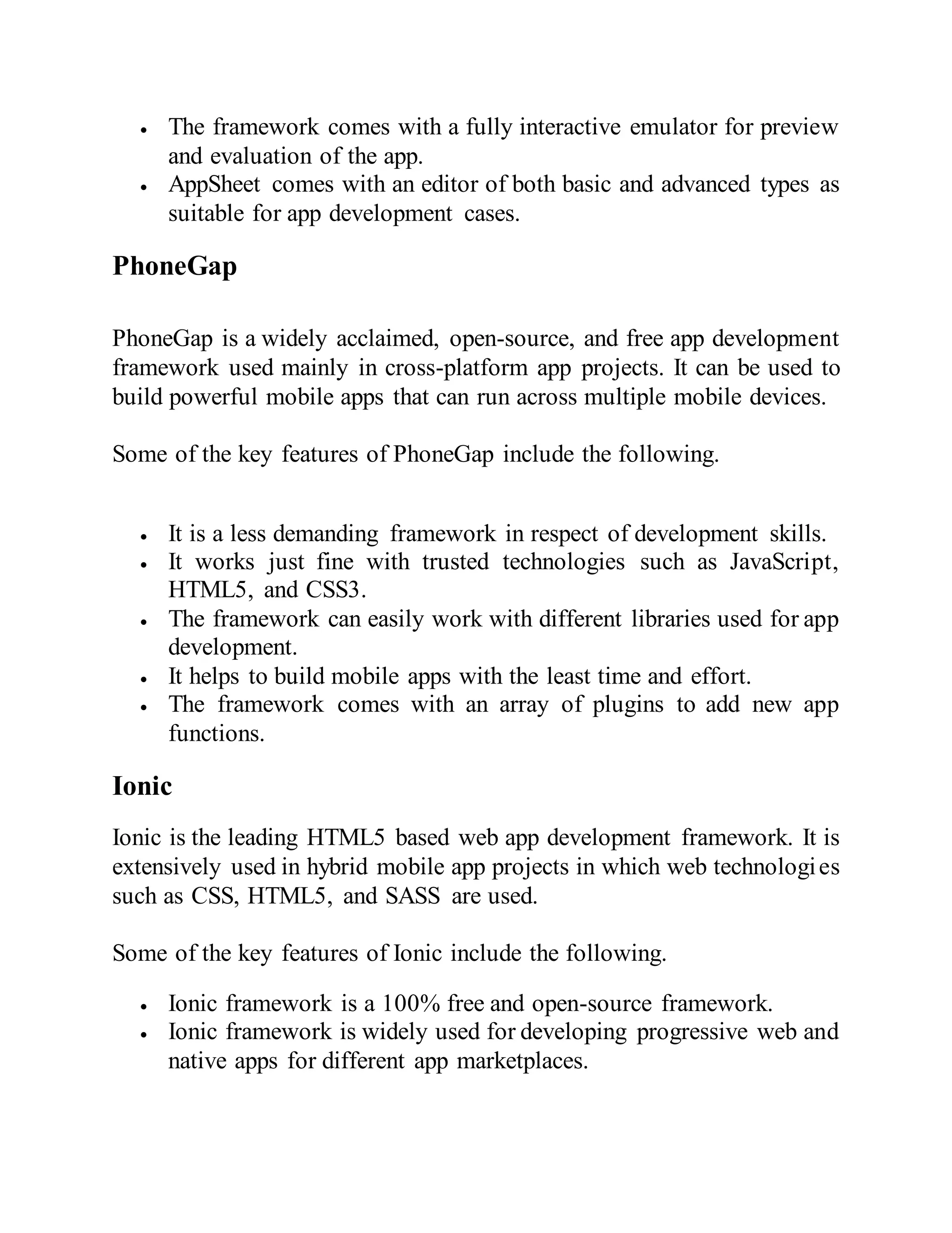  The framework comes with a fully interactive emulator for preview
and evaluation of the app.
 AppSheet comes with an editor of both basic and advanced types as
suitable for app development cases.
PhoneGap
PhoneGap is a widely acclaimed, open-source, and free app development
framework used mainly in cross-platform app projects. It can be used to
build powerful mobile apps that can run across multiple mobile devices.
Some of the key features of PhoneGap include the following.
 It is a less demanding framework in respect of development skills.
 It works just fine with trusted technologies such as JavaScript,
HTML5, and CSS3.
 The framework can easily work with different libraries used for app
development.
 It helps to build mobile apps with the least time and effort.
 The framework comes with an array of plugins to add new app
functions.
Ionic
Ionic is the leading HTML5 based web app development framework. It is
extensively used in hybrid mobile app projects in which web technologies
such as CSS, HTML5, and SASS are used.
Some of the key features of Ionic include the following.
 Ionic framework is a 100% free and open-source framework.
 Ionic framework is widely used for developing progressive web and
native apps for different app marketplaces.
 