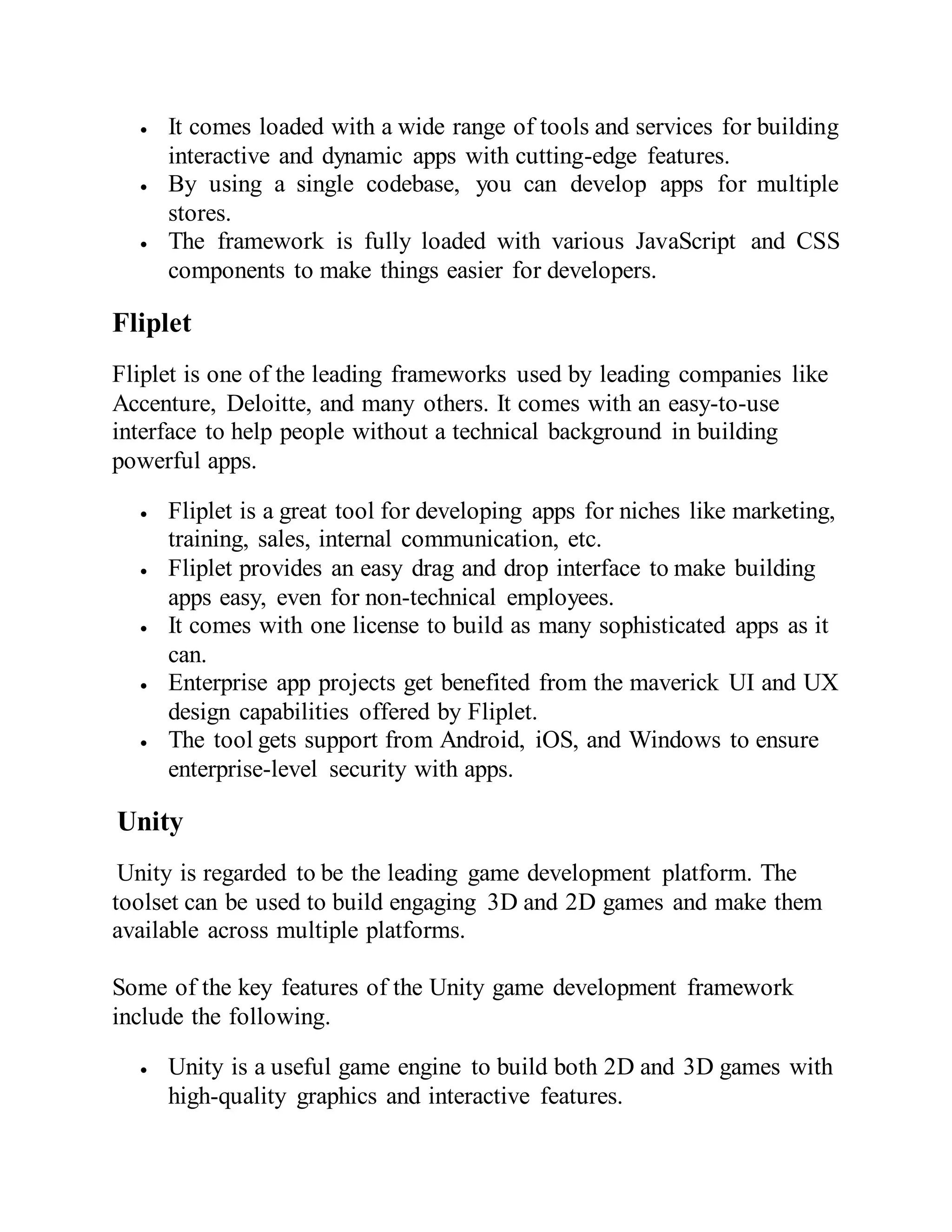  It comes loaded with a wide range of tools and services for building
interactive and dynamic apps with cutting-edge features.
 By using a single codebase, you can develop apps for multiple
stores.
 The framework is fully loaded with various JavaScript and CSS
components to make things easier for developers.
Fliplet
Fliplet is one of the leading frameworks used by leading companies like
Accenture, Deloitte, and many others. It comes with an easy-to-use
interface to help people without a technical background in building
powerful apps.
 Fliplet is a great tool for developing apps for niches like marketing,
training, sales, internal communication, etc.
 Fliplet provides an easy drag and drop interface to make building
apps easy, even for non-technical employees.
 It comes with one license to build as many sophisticated apps as it
can.
 Enterprise app projects get benefited from the maverick UI and UX
design capabilities offered by Fliplet.
 The tool gets support from Android, iOS, and Windows to ensure
enterprise-level security with apps.
Unity
Unity is regarded to be the leading game development platform. The
toolset can be used to build engaging 3D and 2D games and make them
available across multiple platforms.
Some of the key features of the Unity game development framework
include the following.
 Unity is a useful game engine to build both 2D and 3D games with
high-quality graphics and interactive features.
 