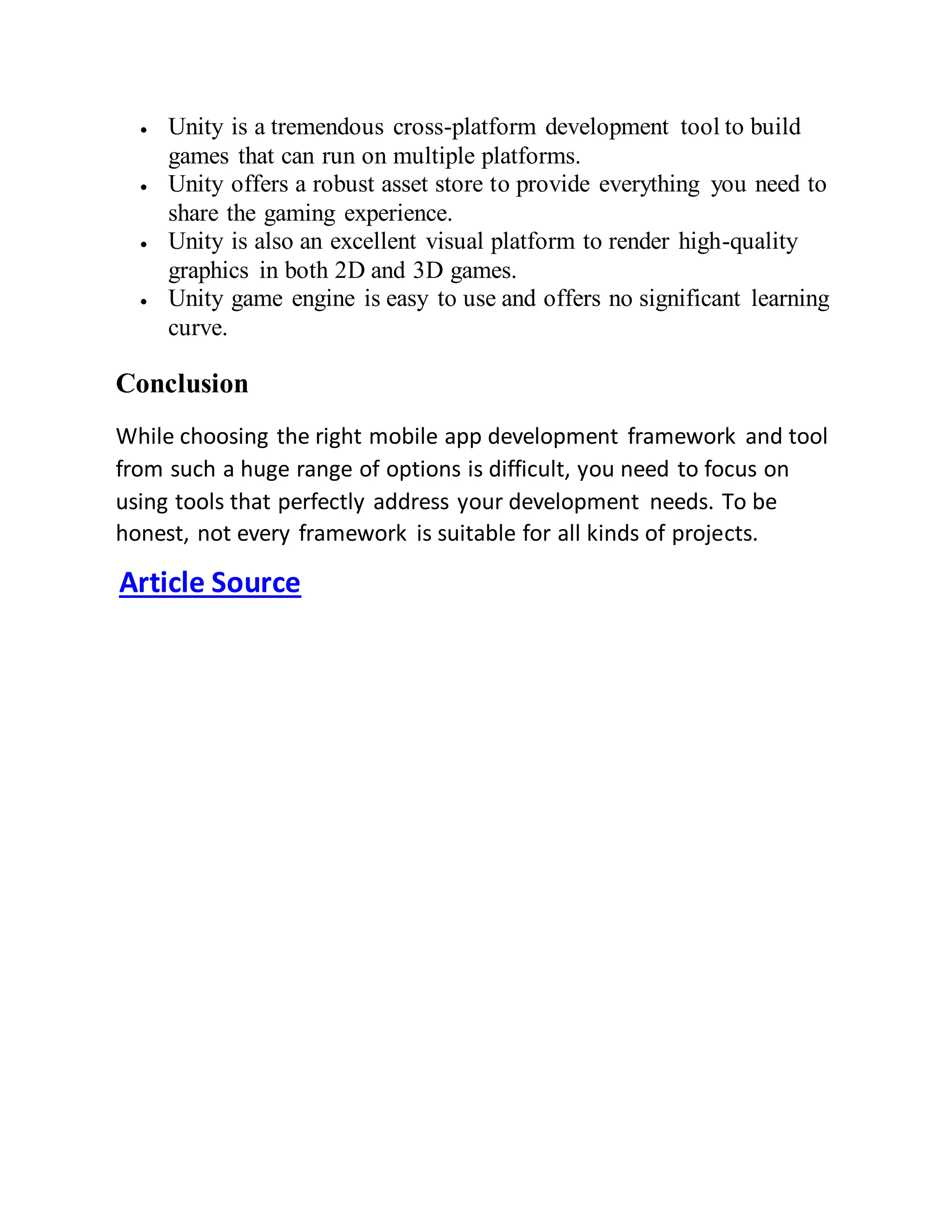  Unity is a tremendous cross-platform development tool to build
games that can run on multiple platforms.
 Unity offers a robust asset store to provide everything you need to
share the gaming experience.
 Unity is also an excellent visual platform to render high-quality
graphics in both 2D and 3D games.
 Unity game engine is easy to use and offers no significant learning
curve.
Conclusion
While choosing the right mobile app development framework and tool
from such a huge range of options is difficult, you need to focus on
using tools that perfectly address your development needs. To be
honest, not every framework is suitable for all kinds of projects.
Article Source
 