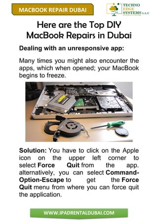 MACBOOK REPAIR DUBAI
WWW.IPADRENTALDUBAI.COM
Here are the Top DIY
MacBook Repairs in Dubai
Dealing with an unresponsive app:
Many times you might also encounter the
apps, which when opened; your MacBook
begins to freeze.
Solution: You have to click on the Apple
icon on the upper left corner to
select Force Quit from the app.
alternatively, you can select Command-
Option-Escape to get the Force
Quit menu from where you can force quit
the application.
 