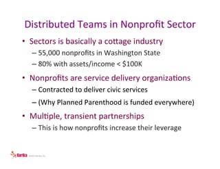 Distributed	
  Teams	
  in	
  Nonproﬁt	
  Sector	
  
•  Sectors	
  is	
  basically	
  a	
  coage	
  industry	
  
–  55,000	
  nonproﬁts	
  in	
  Washington	
  State	
  
–  80%	
  with	
  assets/income	
  <	
  $100K	
  

•  Nonproﬁts	
  are	
  service	
  delivery	
  organizaLons	
  
–  Contracted	
  to	
  deliver	
  civic	
  services	
  
–  (Why	
  Planned	
  Parenthood	
  is	
  funded	
  everywhere)	
  

•  MulLple,	
  transient	
  partnerships	
  
–  This	
  is	
  how	
  nonproﬁts	
  increase	
  their	
  leverage	
  

©2013	
  Kerika,	
  Inc.	
  

 