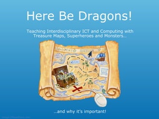 Here Be Dragons!
                Teaching Interdisciplinary ICT and Computing with
                   Treasure Maps, Superheroes and Monsters…




                            …and why it’s important!
Image ©SeanKane.com
 