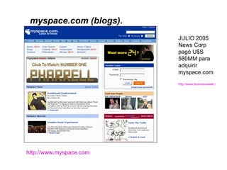 http://www.myspace.com   JULIO 2005 News Corp pagó U$S 580MM para adquirir  myspace.com http://www.businessweek.com/technology/content/jul2005/tc20050719_5427_tc119.htm   myspace.com (blogs). 