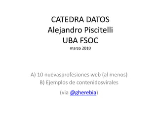 CATEDRA DATOSAlejandro PiscitelliUBA FSOCmarzo 2010 A) 10 nuevasprofesiones web (al menos) B) Ejemplos de contenidosvirales (via @gherebia) 