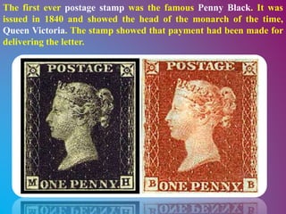 The first ever postage stamp was the famous Penny Black. It was
issued in 1840 and showed the head of the monarch of the time,
Queen Victoria. The stamp showed that payment had been made for
delivering the letter.
 