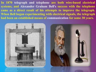 In 1870 telegraph and telephone are both wire-based electrical
systems, and Alexander Graham Bell's success with the telephone
came as a direct result of his attempts to improve the telegraph.
When Bell began experimenting with electrical signals, the telegraph
had been an established means of communication for some 30 years.
 