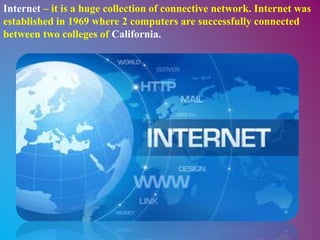 Internet – it is a huge collection of connective network. Internet was
established in 1969 where 2 computers are successfully connected
between two colleges of California.
 