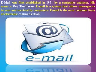 E-Mail was first established in 1971 by a computer engineer. His
name is Roy Tomlinson. E-mail is a system that allows messages to
be sent and received by computers. E-mail is the most common form
of electronic communication.
 
