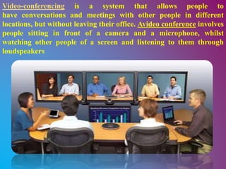 Video-conferencing is a system that allows people to
have conversations and meetings with other people in different
locations, but without leaving their office. Avideo conference involves
people sitting in front of a camera and a microphone, whilst
watching other people of a screen and listening to them through
loudspeakers
 
