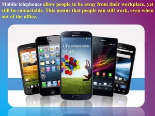 Mobile telephones allow people to be away from their workplace, yet
still be contactable. This means that people can still work, even when
out of the office.
 