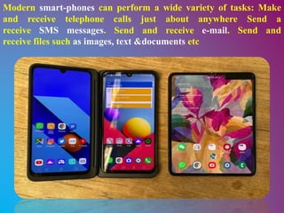Modern smart-phones can perform a wide variety of tasks: Make
and receive telephone calls just about anywhere Send a
receive SMS messages. Send and receive e-mail. Send and
receive files such as images, text &documents etc
 