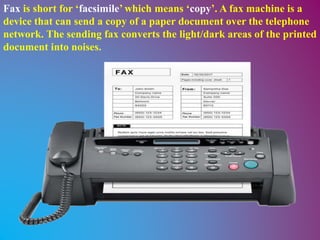 Fax is short for ‘facsimile’ which means ‘copy’. A fax machine is a
device that can send a copy of a paper document over the telephone
network. The sending fax converts the light/dark areas of the printed
document into noises.
 