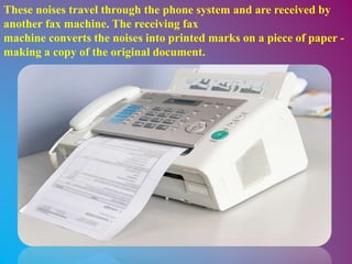 These noises travel through the phone system and are received by
another fax machine. The receiving fax
machine converts the noises into printed marks on a piece of paper -
making a copy of the original document.
 