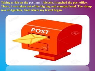 Taking a ride on the postman’s bicycle, I reached the post office.
There, I was taken out of the big bag and stamped hard. The stamp
was of Agartala, from where my travel began.
 