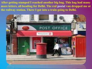 After getting stamped I reached another big bag. This bag had many
more letters, all heading for Delhi. The red postal van dropped me at
the railway station. There I got into a train going to Delhi.
 