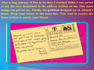 After a long journey of five to six days I reached Delhi. I was sorted
as per the area mentioned in the address written on me. One more
stamp was put on me. Finally, the postman dropped me at Ahmed’s
house. Drop your letters in the letter-box. Now wait to receive the
letter written to you by your friend.
 