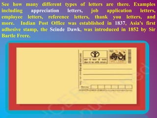 See how many different types of letters are there. Examples
including appreciation letters, job application letters,
employee letters, reference letters, thank you letters, and
more. Indian Post Office was established in 1837, Asia's first
adhesive stamp, the Scinde Dawk, was introduced in 1852 by Sir
Bartle Frere.
 