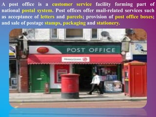 A post office is a customer service facility forming part of
national postal system. Post offices offer mail-related services such
as acceptance of letters and parcels; provision of post office boxes;
and sale of postage stamps, packaging and stationery.
 