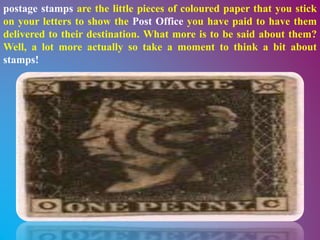 postage stamps are the little pieces of coloured paper that you stick
on your letters to show the Post Office you have paid to have them
delivered to their destination. What more is to be said about them?
Well, a lot more actually so take a moment to think a bit about
stamps!
 