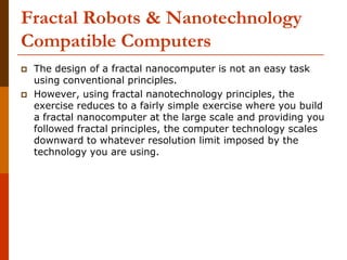 Fractal Robots & Nanotechnology
Compatible Computers
 The design of a fractal nanocomputer is not an easy task
using conventional principles.
 However, using fractal nanotechnology principles, the
exercise reduces to a fairly simple exercise where you build
a fractal nanocomputer at the large scale and providing you
followed fractal principles, the computer technology scales
downward to whatever resolution limit imposed by the
technology you are using.
 