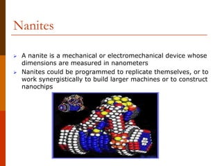 Nanites
 A nanite is a mechanical or electromechanical device whose
dimensions are measured in nanometers
 Nanites could be programmed to replicate themselves, or to
work synergistically to build larger machines or to construct
nanochips
 