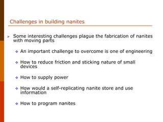 Challenges in building nanites
 Some interesting challenges plague the fabrication of nanites
with moving parts
 An important challenge to overcome is one of engineering
 How to reduce friction and sticking nature of small
devices
 How to supply power
 How would a self-replicating nanite store and use
information
 How to program nanites
 