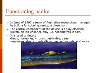 Functioning nanite
 In June of 1997 a team of Australian researchers managed
to build a functioning nanite, a biosensor
 The central component of the device is a tiny electrical
switch, an ion-channel, only 1.5 nonometres in size.
 It is used to detect
drugs, hormones, viruses, pesticides, gene
sequences, drugs, medically-active compounds, and more.
 