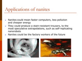 Applications of nanites
 Nanites could mean faster computers, less pollution
and cheaper energy
 They could produce a stain-resistant trousers, to the
most speculative extrapolations, such as self-replicating
nanorobots
 Nanites could be the factory workers of the future
 