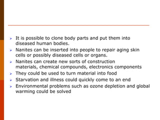  It is possible to clone body parts and put them into
diseased human bodies.
 Nanites can be inserted into people to repair aging skin
cells or possibly diseased cells or organs.
 Nanites can create new sorts of construction
materials, chemical compounds, electronics components
 They could be used to turn material into food
 Starvation and illness could quickly come to an end
 Environmental problems such as ozone depletion and global
warming could be solved
 