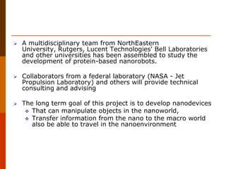  A multidisciplinary team from NorthEastern
University, Rutgers, Lucent Technologies' Bell Laboratories
and other universities has been assembled to study the
development of protein-based nanorobots.
 Collaborators from a federal laboratory (NASA - Jet
Propulsion Laboratory) and others will provide technical
consulting and advising
 The long term goal of this project is to develop nanodevices
 That can manipulate objects in the nanoworld,
 Transfer information from the nano to the macro world
also be able to travel in the nanoenvironment
 