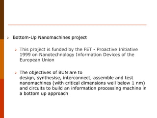  Bottom-Up Nanomachines project
 This project is funded by the FET - Proactive Initiative
1999 on Nanotechnology Information Devices of the
European Union
 The objectives of BUN are to
design, synthesise, interconnect, assemble and test
nanomachines (with critical dimensions well below 1 nm)
and circuits to build an information processing machine in
a bottom up approach
 