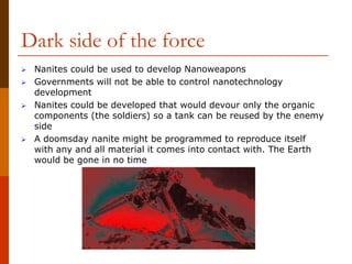 Dark side of the force
 Nanites could be used to develop Nanoweapons
 Governments will not be able to control nanotechnology
development
 Nanites could be developed that would devour only the organic
components (the soldiers) so a tank can be reused by the enemy
side
 A doomsday nanite might be programmed to reproduce itself
with any and all material it comes into contact with. The Earth
would be gone in no time
 
