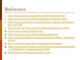 References
 http://www.cjmag.co.jp/online/0597wnanites.html
 http://www.imm.org/SciAmDebate2/whitesides.html
 http://www.smalltimes.com/document_display.cfm?docum
ent_id=5148
 http://www.def-logic.com/articles/nanomachines.html
 http://www.fractal-robots.com/
 http://www.me.cmu.edu/faculty1/sitti/nano/
 http://www.links999.net/robotics/robots/robots_introductio
n.html
 http://www.ifr.mavt.ethz.ch/photo/nanorobotics
 http://www.cheme.cornell.edu/%7Esaltzman/Classes/ENGR
I_120/Research_Papers/paper47.PDF
 http://www.medicaldesignonline.com/
 