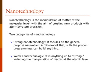 Nanotechnology
Nanotechnology is the manipulation of matter at the
molecular level, with the aim of creating new products with
atom-by-atom precision.
Two categories of nanotechnology
 Strong nanotechnology: It focuses on the general-
purpose assembler: a microrobot that, with the proper
programming, can build anything.
 Weak nanotechnology: It is anything up to "strong,"
including the manipulation of matter at the atomic level
 