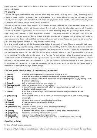 dawn; and SAS, a software firm, has run a 90-day “leadership and energy for performance” programme
for its high-flyers.
Pill-popping
The cult of super-performance may now be spreading into more troubling areas. First, brushing privacy
concerns aside, some companies are experimenting with using wearable devices to monitor their
executives’ vital signs. One provider of such monitoring systems, Peak Health, lists Goldman Sachs, Bank
of America and several hedge funds among its clients.
Second, according to one CEO, several of his peers are now dabbling in mind-boosting drugs such as
Modafinil and Ritalin, which aid concentration. This trend is likely to intensify: surveys of American
university students suggest that one in six now use mind-boosting drugs to get through their exams, a
habit they may continue in their subsequent careers. Once again business is learning from both the
sporting and military spheres. Sports teams routinely use biometric devices to track their star athletes
(and occasionally drugs to boost their performance). America’s armed forces are experimenting with “go
pills” that help fighters function for long periods without sleep.
It is time to call a halt on all this hyperactivity, before it gets out of hand. There is no doubt that many
bosses have heavy weights resting on their shoulders. But are they likely to make these decisions better if
they arrive at work exhausted and sleep-deprived? Working around the clock is probably a sign that you
are incapable of delegating, not that you are an invincible hero. Frenetic multi-tasking—surfing the web
while watching TV while listening to music —is a formula for distraction, rather than good management.
And bosses who think of themselves as supermen and superwomen can weaken their companies. As Peter
Drucker, a management guru, once pointed out, “No institution can possibly survive if it needs geniuses
or supermen to manage it. It must be organised in such a way as to be able to get along under a
leadership composed of average human beings.”
Find the words corresponding to the following definitions:
1. (noun) someone who competes with other people for a prize or job.
2. (noun) a small brown bird that is common in Europe and is known for singing while it flies
3. (noun) remarks or behaviour intended to make someone or something seem silly by making fun of
them in an unkind way.
4. (noun) lack of substance, shallowness, stupidity.
5. (phrasal verb) to follow a rule, decision or instruction.
6. (noun) a piece of exercise equipment with a flat moving surface that you walk or run on
while staying in the same place.
7. (verb) to sit, walk, or stand with your shoulders bent forwards and your headlow so that
you look lazy.
8. (adjective) an activity of this kind is one in which it is necessary for you to use a lot of effort, energy,
or strength.
9. (noun) someone who is very enthusiastic about something.
10. (verb) to help someone or something to develop.
11. (verb) to be very full.
12. (phrasal verb) to refuse to think about, believe or accept something:
turn down, ignore, dismiss...
13. (verb) to be involved in an activity for a short time in a way that is not very serious.
14. (adjective) happening or coming after something else
15. (adverb) as part of the usual way of doing something.
16. (adjective) Lacking / not having something (used here in combination with a noun)
Speaking activity:
In light of what you've just read:
In groups of 3/4 decide on the attributes / character traits and optimal leisure activities of the ideal boss.
 