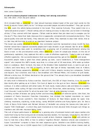 Schumpeter
Here comes SuperBoss
A cult of extreme physical endurance is taking root among executives
Dec 19th 2015 | From the print edition
IN A crowded field, a contender for most absurd business-related tweet of the year must surely be the
World Economic Forum (WEF) for its “14 things successful people do before breakfast”. They get up with
the lark, avers the article being promoted in the tweet. They exercise furiously. They spend time on a
“personal-passion project”. (“Novel-writing and art-making are easy to skip when you’ve been in meetings
all day.”) They connect with their spouses. (“What could be better than pre-dawn sex to energise you for
the day?”) They make their beds (because this is supposedly correlated with increased productivity). They
spend quality time with the family. They network over coffee. They meditate to clear their minds. And so
on. But they still find time to work on an important business project.
The tweet was quickly drowned in ridicule. One commenter said this represented a busy month for him.
Another noted that it appears successful people don’t take showers or get dressed. But for all its inanity,
the WEF’s tweeting does point to something real: a growing cult of extreme performance among the
Davos crowd. In the pre-industrial world, elites abided by a code of conspicuous leisure. In the era of
gentlemanly capitalism, they replaced this with a code of effortless superiority. Today’s code is all about
effortful superiority: the successful deserve their success because they get on the treadmill and sweat.
Successful people make a great fuss about getting up early. Laura Vanderkam, a “time - management
expert” who inspired the WEF’s tweet, says that, in a straw poll of 20 executives, 90% woke up before
6am on weekdays. Brett Yormark, the boss of the Brooklyn Nets basketball team, is said to get up at
3.30am; and Indra Nooyi, the CEO of PepsiCo, at 4am. Bob Iger of Disney reportedly rises at 4.30am;
whereas Jack Dorsey apparently slouches in bed until 5.30am, despite running two companies, Twitter
and Square. Your columnist once had a 7am breakfast with Michael Milken, the inventor of junk bonds.
Offered a sticky bun, Mr Milken declined on the ground that “I’ve already had a pre-breakfast breakfast
with a Nobel prize-winner.”
An early start is followed by furious exercise. David Cush, the CEO of Virgin America, is on his exercise
bike shortly after getting up at 4.15am. Tim Cook of Apple is in the gym at 5am. However strenuous the
workout, it is often combined with other tasks. Mr Cush reads, makes phone calls and listens to a sports -
radio station while cycling. Mr Iger once told the New York Times that, while exercising, “I look at e-mail.
I surf the web. I watch a little TV, all at the same time.” And all while listening to music.
A striking number of bosses are going further and becoming devotees of extreme sports. John Rost, the
president of Fiesta Insurance Franchise Corporation, has climbed the highest mountains on seven
continents (the “seven summits”). Rick Davidson of Century 21 Real Estate spends his spare time
climbing mountains, skydiving, scuba diving, racing NASCAR vehicles and flying fighter jets. Sir Rocco
Forte of Rocco Forte Hotels and Michael Johnson of Herbalife are among the bosses who take part in
regular “CEO Challenges”, in which they push themselves to their physical limits through such things as
triathlons and 100-mile mountain-biking trails.
This cult of hyper-performance is nurtured by a growing army of personal trainers and yoga coaches who
make their living by fine-tuning and de-stressing business leaders. For example, Ursula Burns, the CEO of
Xerox, schedules an hour with a trainer twice a week at 6am. Business magazines bulge with articles on
how to train like a Navy SEAL or how to achieve “cognitive fitness”. Business schools and corporate in-
house “universities” compete to have the most expensive gyms. Deloitte’s new $300m tra ining facility,
near Dallas, Texas, has a 12,000 square-foot (1,100 square metres) fitness room whose classes start at
 