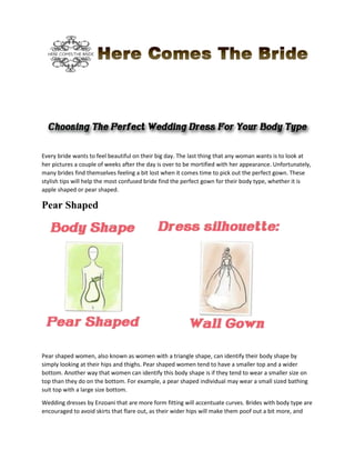 Every bride wants to feel beautiful on their big day. The last thing that any woman wants is to look at
her pictures a couple of weeks after the day is over to be mortified with her appearance. Unfortunately,
many brides find themselves feeling a bit lost when it comes time to pick out the perfect gown. These
stylish tips will help the most confused bride find the perfect gown for their body type, whether it is
apple shaped or pear shaped.
Pear Shaped
Pear shaped women, also known as women with a triangle shape, can identify their body shape by
simply looking at their hips and thighs. Pear shaped women tend to have a smaller top and a wider
bottom. Another way that women can identify this body shape is if they tend to wear a smaller size on
top than they do on the bottom. For example, a pear shaped individual may wear a small sized bathing
suit top with a large size bottom.
Wedding dresses by Enzoani that are more form fitting will accentuate curves. Brides with body type are
encouraged to avoid skirts that flare out, as their wider hips will make them poof out a bit more, and
 