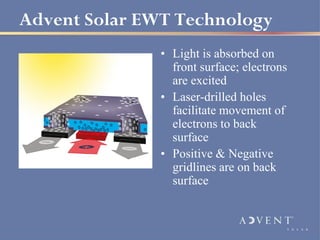 Advent Solar EWT Technology
               • Light is absorbed on
                 front surface; electrons
                 are excited
               • Laser-drilled holes
                 facilitate movement of
                 electrons to back
                 surface
               • Positive & Negative
                 gridlines are on back
                 surface
 