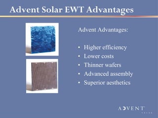 Advent Solar EWT Advantages

              Advent Advantages:

              •   Higher efficiency
              •   Lower costs
              •   Thinner wafers
              •   Advanced assembly
              •   Superior aesthetics
 