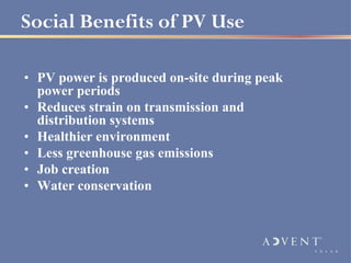 Social Benefits of PV Use

• PV power is produced on-site during peak
  power periods
• Reduces strain on transmission and
  distribution systems
• Healthier environment
• Less greenhouse gas emissions
• Job creation
• Water conservation
 