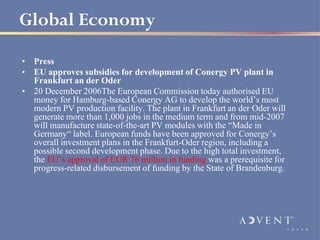Global Economy
• Press
• EU approves subsidies for development of Conergy PV plant in
  Frankfurt an der Oder
• 20 December 2006The European Commission today authorised EU
  money for Hamburg-based Conergy AG to develop the world’s most
  modern PV production facility. The plant in Frankfurt an der Oder will
  generate more than 1,000 jobs in the medium term and from mid-2007
  will manufacture state-of-the-art PV modules with the “Made in
  Germany“ label. European funds have been approved for Conergy’s
  overall investment plans in the Frankfurt-Oder region, including a
  possible second development phase. Due to the high total investment,
  the EU’s approval of EUR 76 million in funding was a prerequisite for
  progress-related disbursement of funding by the State of Brandenburg.
 