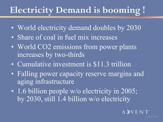 Electricity Demand is booming !
• World electricity demand doubles by 2030
• Share of coal in fuel mix increases
• World CO2 emissions from power plants
  increases by two-thirds
• Cumulative investment is $11.3 trillion
• Falling power capacity reserve margins and
  aging infrastructure
• 1.6 billion people w/o electricity in 2005;
  by 2030, still 1.4 billion w/o electricity
 