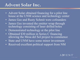 Advent Solar Inc.
• Advent Solar obtained financing for a pilot line
  house at the UNM science and technology center
• James Gee and Rusty Schmit were cofounders
• James Gee invented the emitter wrap through
  technology consisting of laser drilled holes
• Demonstrated technology at the pilot line
• Obtained $30 million in Series C financing
  allowing the Mesa del Sol project to commence
• State and UNM have some minor investment
• Received excellent political support from NM
 