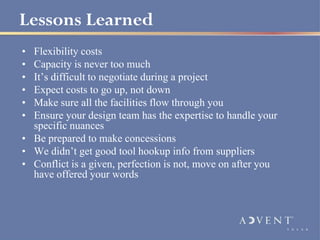 Lessons Learned
• Flexibility costs
• Capacity is never too much
• It’s difficult to negotiate during a project
• Expect costs to go up, not down
• Make sure all the facilities flow through you
• Ensure your design team has the expertise to handle your
  specific nuances
• Be prepared to make concessions
• We didn’t get good tool hookup info from suppliers
• Conflict is a given, perfection is not, move on after you
  have offered your words
 
