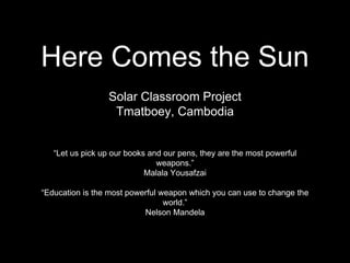 Here Comes the Sun
Solar Classroom Project
Tmatboey, Cambodia
“Let us pick up our books and our pens, they are the most powerful
weapons.”
Malala Yousafzai
“Education is the most powerful weapon which you can use to change the
world.”
Nelson Mandela
 