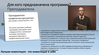 Для кого предназначена программа?
Преподаватели
Лучшая инвестиция - это инвестиция в себя
- возможность предоставления доступа современных методик сбора и обработки
картографической информации.
- возможность проведения проекта в рамках курса/курсовой работы/летней
практики (договора о прохождении практики, оценка студентам)
- куратор от университета, получает опыт управления виртуальной проектной
командой. На основе методик Deborah Ng – community management
- возможность получения рекомендательного письма от лица компании для
своих личных целей
- возможность разместить на сайте кафедры/университета информации о
подобном сотрудничестве, что может повысить рейтинг ВУЗа в период
вступительной компании.
 